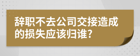 辞职不去公司交接造成的损失应该归谁?