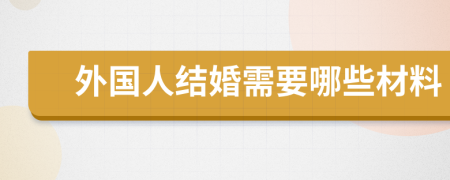 外国人结婚需要哪些材料