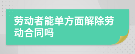 劳动者能单方面解除劳动合同吗