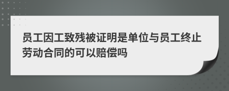 员工因工致残被证明是单位与员工终止劳动合同的可以赔偿吗