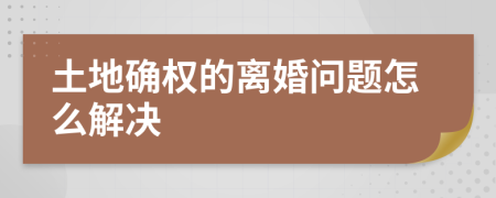 土地确权的离婚问题怎么解决