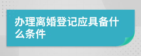 办理离婚登记应具备什么条件