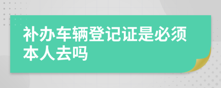 补办车辆登记证是必须本人去吗