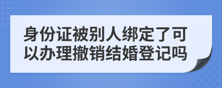 身份证被别人绑定了可以办理撤销结婚登记吗