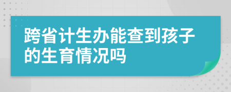 跨省计生办能查到孩子的生育情况吗