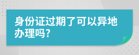 身份证过期了可以异地办理吗?