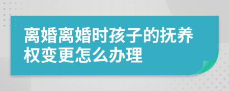 离婚离婚时孩子的抚养权变更怎么办理