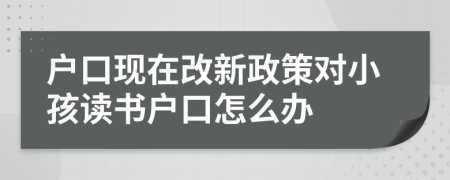 户口现在改新政策对小孩读书户口怎么办