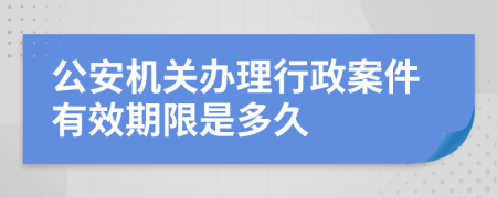 公安机关办理行政案件有效期限是多久