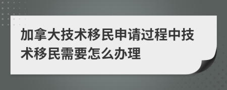 加拿大技术移民申请过程中技术移民需要怎么办理