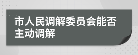 市人民调解委员会能否主动调解