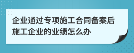 企业通过专项施工合同备案后施工企业的业绩怎么办