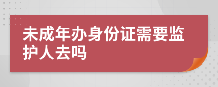 未成年办身份证需要监护人去吗