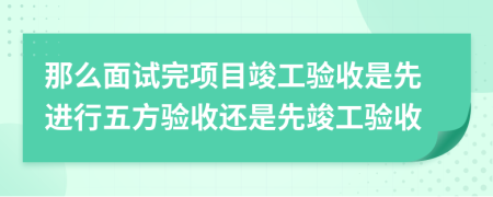 那么面试完项目竣工验收是先进行五方验收还是先竣工验收