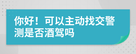 你好！可以主动找交警测是否酒驾吗