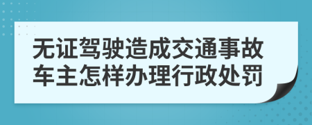 无证驾驶造成交通事故车主怎样办理行政处罚