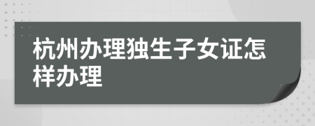 杭州办理独生子女证怎样办理