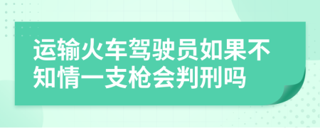 运输火车驾驶员如果不知情一支枪会判刑吗