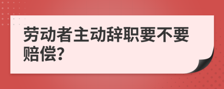 劳动者主动辞职要不要赔偿？