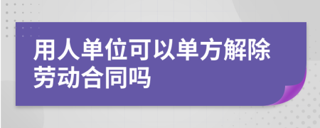 用人单位可以单方解除劳动合同吗