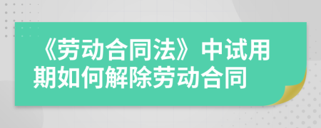 《劳动合同法》中试用期如何解除劳动合同