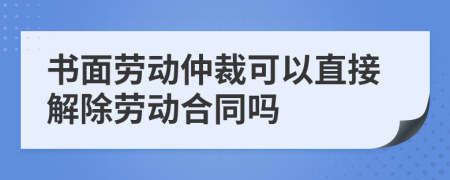 书面劳动仲裁可以直接解除劳动合同吗