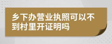 乡下办营业执照可以不到村里开证明吗