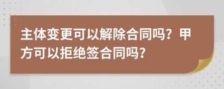 主体变更可以解除合同吗？甲方可以拒绝签合同吗？