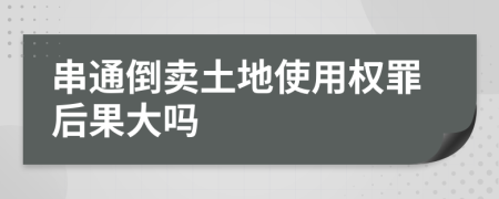 串通倒卖土地使用权罪后果大吗