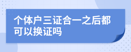 个体户三证合一之后都可以换证吗