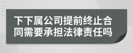 下下属公司提前终止合同需要承担法律责任吗