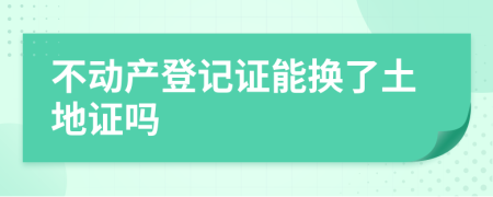 不动产登记证能换了土地证吗