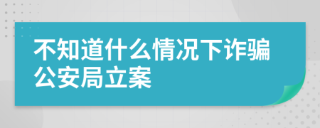 不知道什么情况下诈骗公安局立案