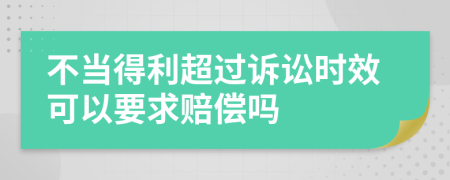 不当得利超过诉讼时效可以要求赔偿吗