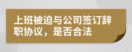 上班被迫与公司签订辞职协议，是否合法