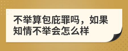 不举算包庇罪吗，如果知情不举会怎么样