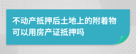 不动产抵押后土地上的附着物可以用房产证抵押吗