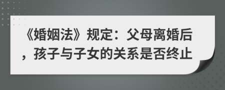 《婚姻法》规定：父母离婚后，孩子与子女的关系是否终止