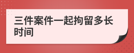 三件案件一起拘留多长时间