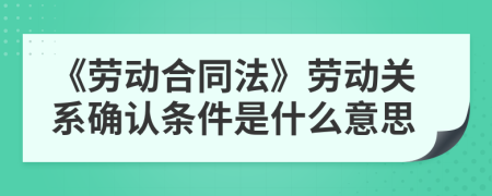 《劳动合同法》劳动关系确认条件是什么意思