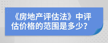 《房地产评估法》中评估价格的范围是多少？