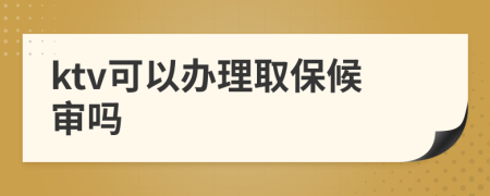 ktv可以办理取保候审吗