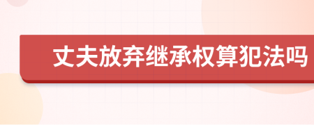 丈夫放弃继承权算犯法吗