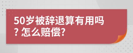 50岁被辞退算有用吗? 怎么赔偿?