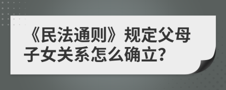 《民法通则》规定父母子女关系怎么确立？