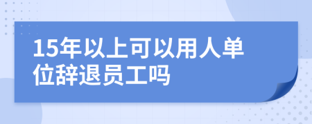 15年以上可以用人单位辞退员工吗