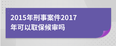 2015年刑事案件2017年可以取保候审吗