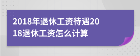 2018年退休工资待遇2018退休工资怎么计算