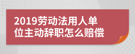2019劳动法用人单位主动辞职怎么赔偿