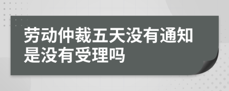 劳动仲裁五天没有通知是没有受理吗